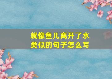 就像鱼儿离开了水类似的句子怎么写