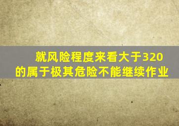 就风险程度来看大于320的属于极其危险不能继续作业