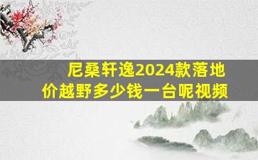 尼桑轩逸2024款落地价越野多少钱一台呢视频