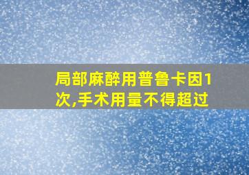 局部麻醉用普鲁卡因1次,手术用量不得超过