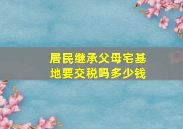 居民继承父母宅基地要交税吗多少钱