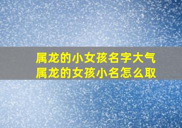 属龙的小女孩名字大气属龙的女孩小名怎么取