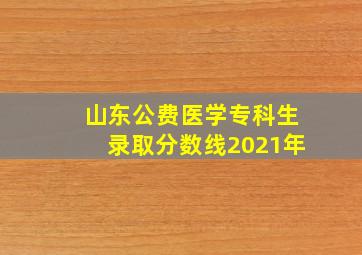 山东公费医学专科生录取分数线2021年