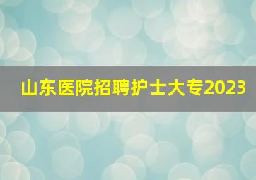 山东医院招聘护士大专2023