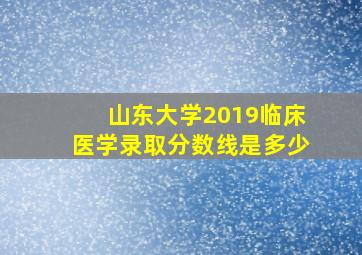 山东大学2019临床医学录取分数线是多少