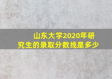 山东大学2020年研究生的录取分数线是多少