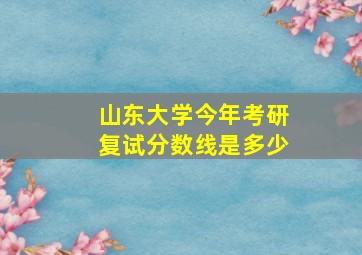 山东大学今年考研复试分数线是多少