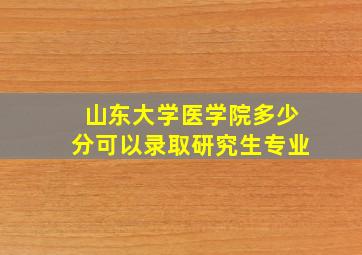 山东大学医学院多少分可以录取研究生专业