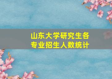 山东大学研究生各专业招生人数统计