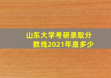 山东大学考研录取分数线2021年是多少