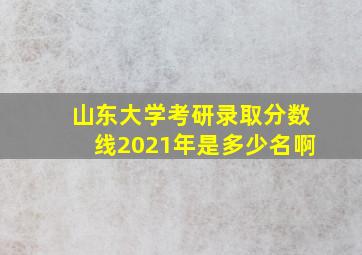 山东大学考研录取分数线2021年是多少名啊