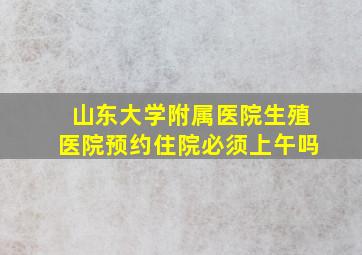 山东大学附属医院生殖医院预约住院必须上午吗