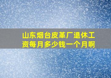 山东烟台皮革厂退休工资每月多少钱一个月啊