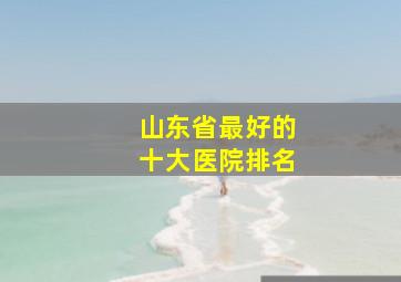 山东省最好的十大医院排名