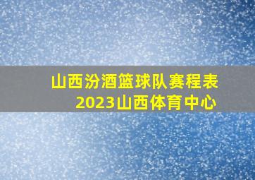 山西汾酒篮球队赛程表2023山西体育中心