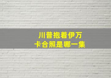 川普抱着伊万卡合照是哪一集