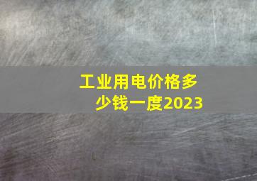 工业用电价格多少钱一度2023