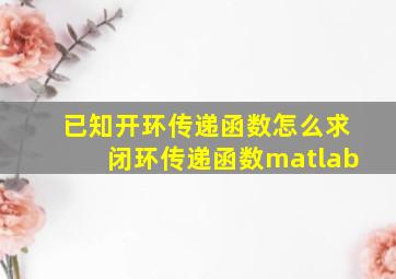 已知开环传递函数怎么求闭环传递函数matlab