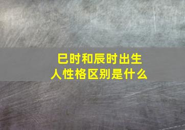 巳时和辰时出生人性格区别是什么