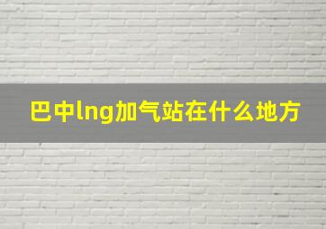 巴中lng加气站在什么地方