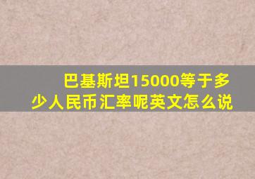 巴基斯坦15000等于多少人民币汇率呢英文怎么说