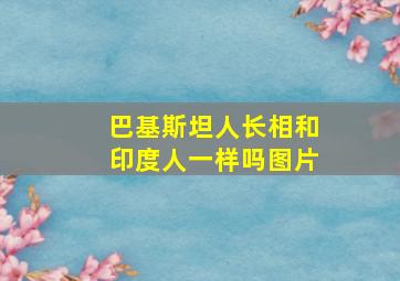 巴基斯坦人长相和印度人一样吗图片