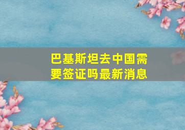 巴基斯坦去中国需要签证吗最新消息