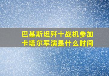 巴基斯坦歼十战机参加卡塔尔军演是什么时间