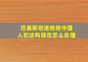 巴基斯坦送枪给中国人犯法吗现在怎么处理