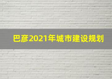 巴彦2021年城市建设规划