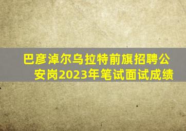 巴彦淖尔乌拉特前旗招聘公安岗2023年笔试面试成绩