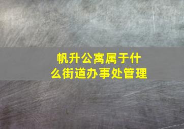 帆升公寓属于什么街道办事处管理