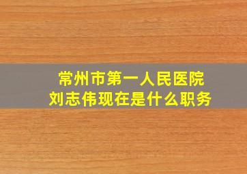 常州市第一人民医院刘志伟现在是什么职务