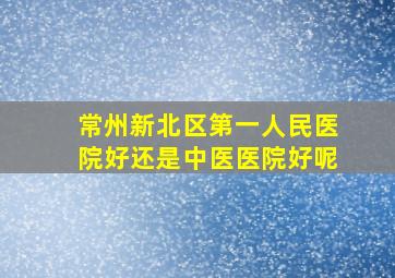 常州新北区第一人民医院好还是中医医院好呢