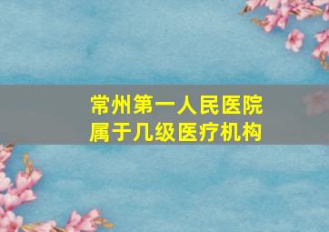 常州第一人民医院属于几级医疗机构