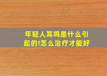 年轻人耳鸣是什么引起的!怎么治疗才能好