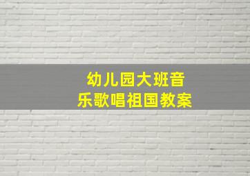 幼儿园大班音乐歌唱祖国教案