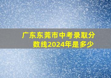 广东东莞市中考录取分数线2024年是多少