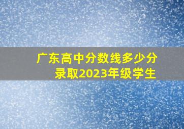 广东高中分数线多少分录取2023年级学生