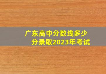 广东高中分数线多少分录取2023年考试