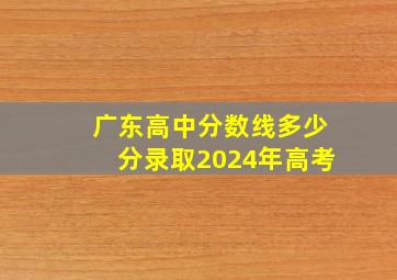 广东高中分数线多少分录取2024年高考