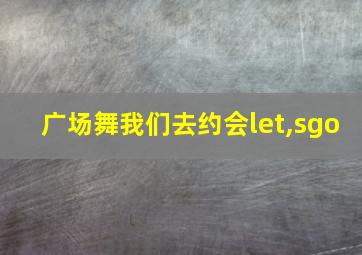 广场舞我们去约会let,sgo