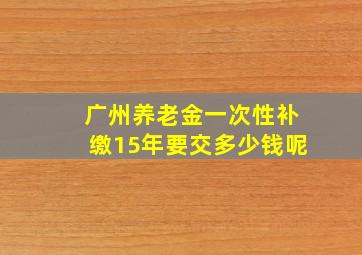 广州养老金一次性补缴15年要交多少钱呢