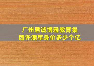 广州君诚博雅教育集团许满军身价多少个亿