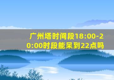 广州塔时间段18:00-20:00时段能呆到22点吗