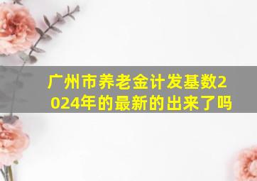 广州市养老金计发基数2024年的最新的出来了吗