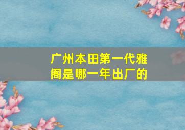 广州本田第一代雅阁是哪一年出厂的