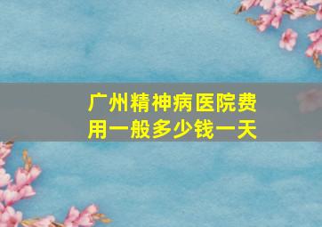 广州精神病医院费用一般多少钱一天