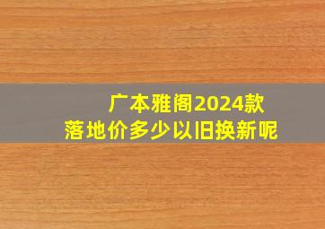 广本雅阁2024款落地价多少以旧换新呢