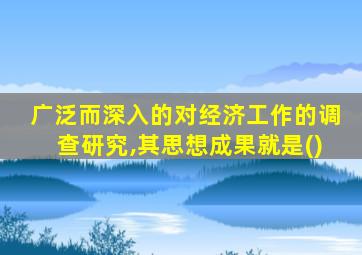 广泛而深入的对经济工作的调查研究,其思想成果就是()